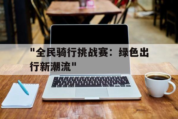 爱游戏登录入口-&quot;全民骑行挑战赛：绿色出行新潮流&quot;的简单介绍